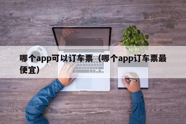 哪个app可以订车票（哪个app订车票最便宜）